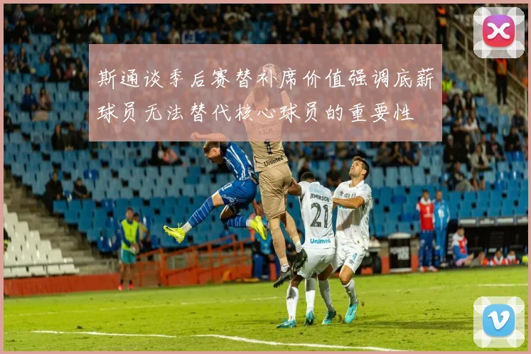 斯通谈季后赛替补席价值强调底薪球员无法替代核心球员的重要性