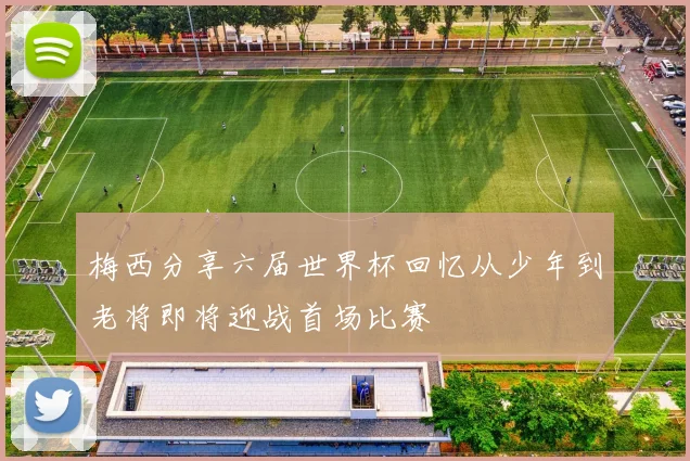 梅西分享六届世界杯回忆从少年到老将即将迎战首场比赛