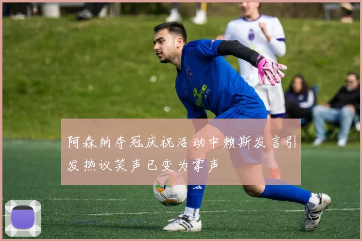 阿森纳夺冠庆祝活动中赖斯发言引发热议笑声已变为掌声