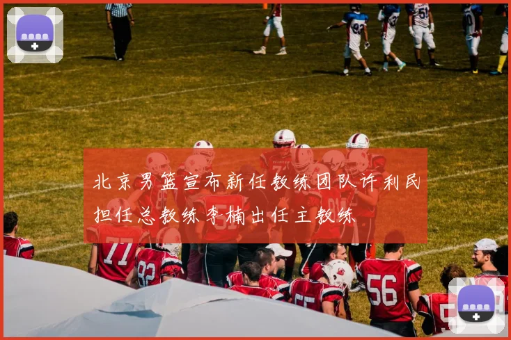 北京男篮宣布新任教练团队许利民担任总教练李楠出任主教练