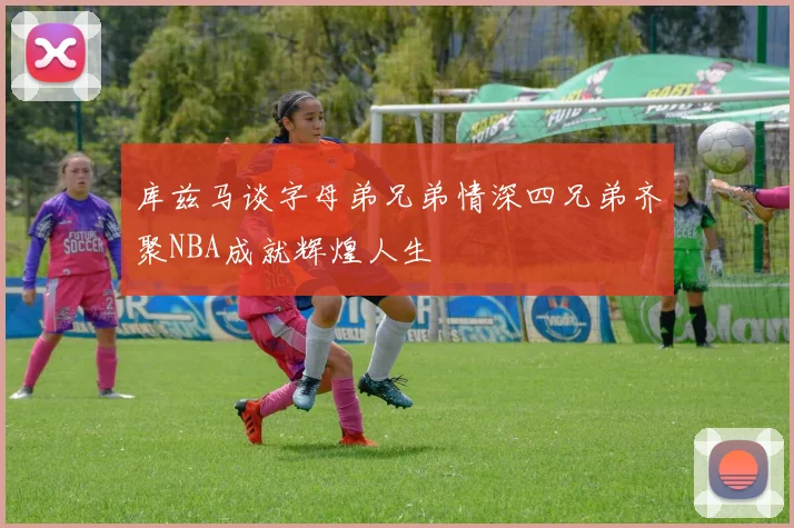 库兹马谈字母弟兄弟情深四兄弟齐聚NBA成就辉煌人生