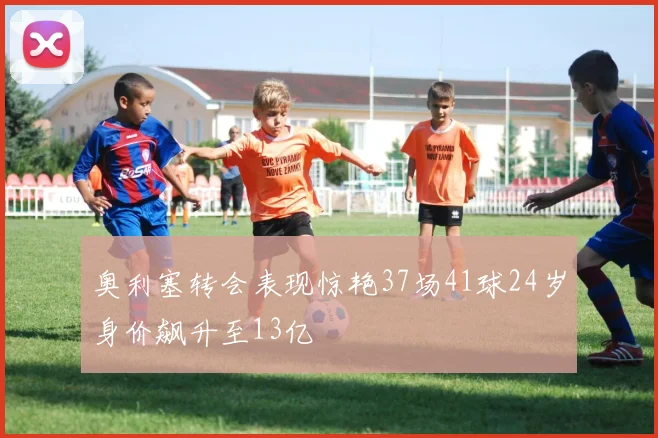 奥利塞转会表现惊艳37场41球24岁身价飙升至13亿