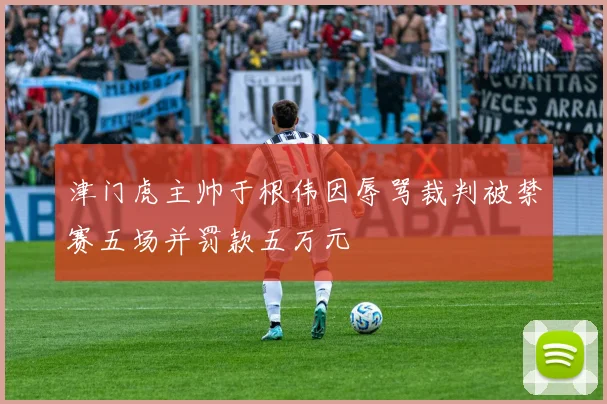 津门虎主帅于根伟因辱骂裁判被禁赛五场并罚款五万元