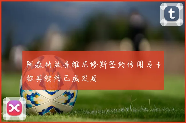 阿森纳放弃维尼修斯签约传闻马卡称其续约已成定局
