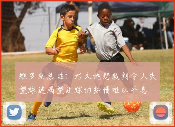 维罗纳总监：尤文抱怨裁判令人失望球迷渴望进球的热情难以平息