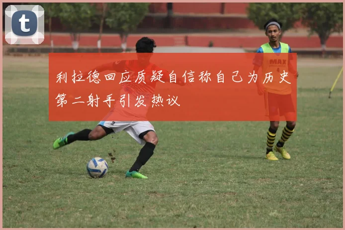 利拉德回应质疑自信称自己为历史第二射手引发热议