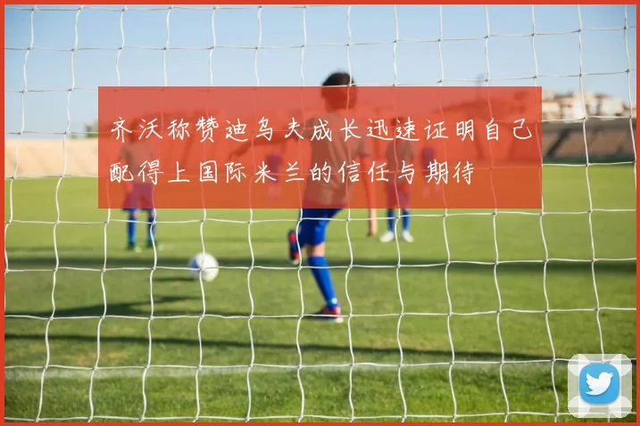 齐沃称赞迪乌夫成长迅速证明自己配得上国际米兰的信任与期待
