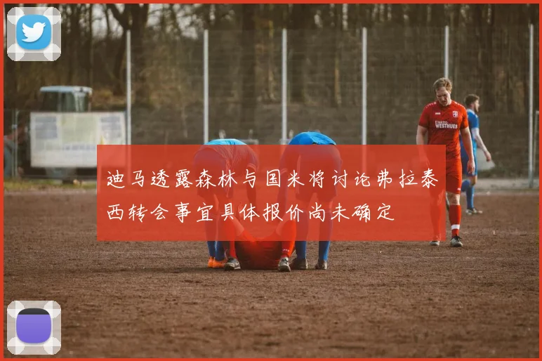 迪马透露森林与国米将讨论弗拉泰西转会事宜具体报价尚未确定