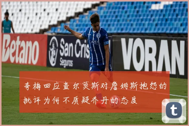 夸梅回应查尔莫斯对詹姆斯抱怨的批评为何不质疑乔丹的态度
