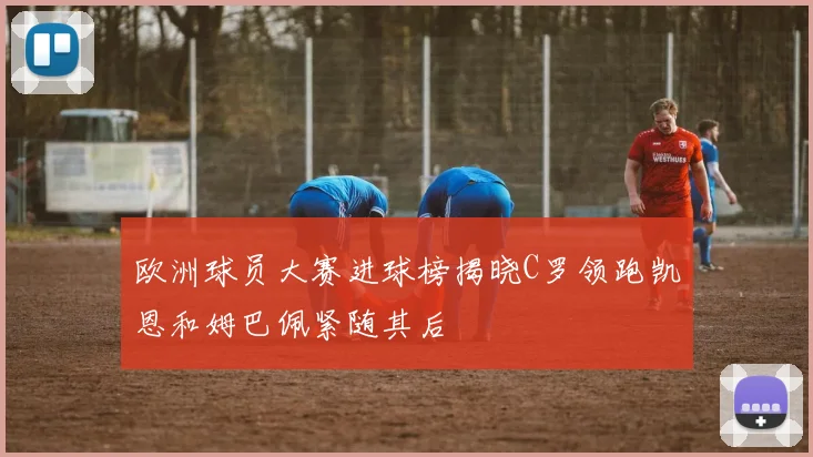 欧洲球员大赛进球榜揭晓C罗领跑凯恩和姆巴佩紧随其后
