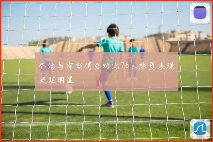 乔治与布朗得分对比76人球员表现差距明显