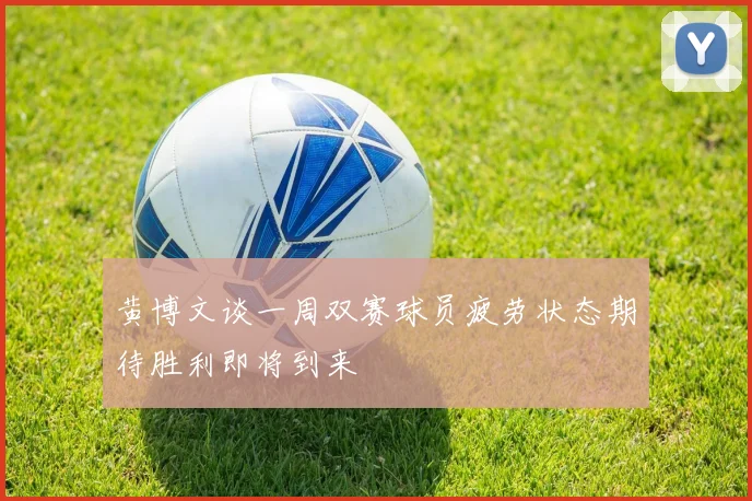 黄博文谈一周双赛球员疲劳状态期待胜利即将到来