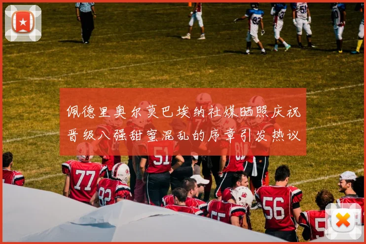 佩德里奥尔莫巴埃纳社媒晒照庆祝晋级八强甜蜜混乱的序章引发热议