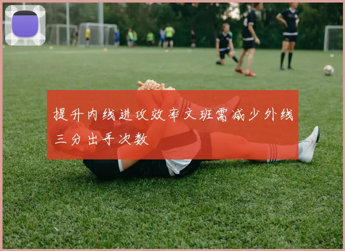 提升内线进攻效率文班需减少外线三分出手次数