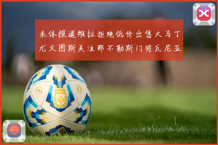 米体报道维拉拒绝低价出售大马丁尤文图斯关注那不勒斯门将瓦尼亚