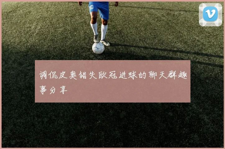 调侃皮奥错失欧冠进球的聊天群趣事分享