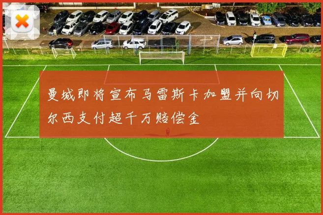 曼城即将宣布马雷斯卡加盟并向切尔西支付超千万赔偿金