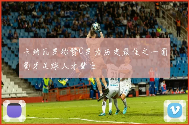 卡纳瓦罗称赞C罗为历史最佳之一葡萄牙足球人才辈出
