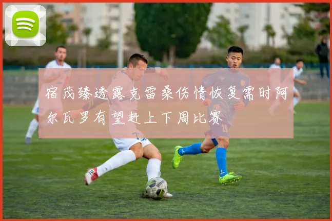 宿茂臻透露克雷桑伤情恢复需时阿尔瓦罗有望赶上下周比赛