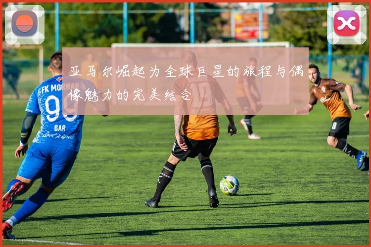 亚马尔崛起为全球巨星的旅程与偶像魅力的完美结合