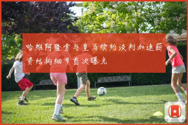 哈维阿隆索与皇马续约谈判加速薪资结构细节首次曝光