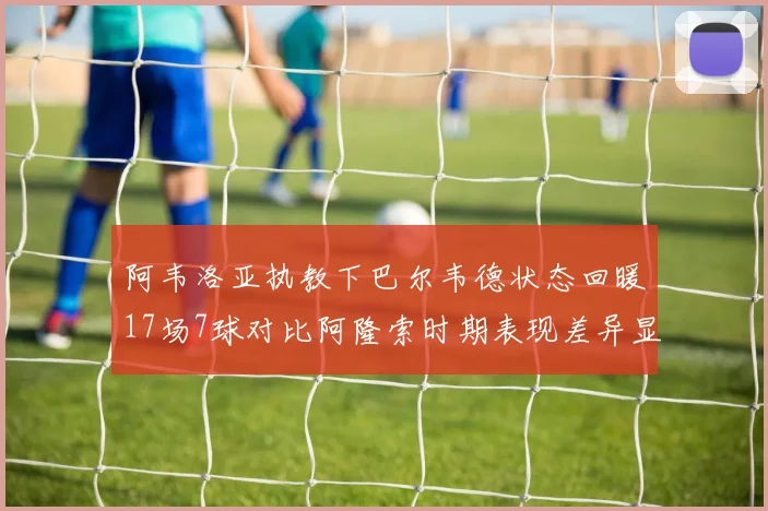 阿韦洛亚执教下巴尔韦德状态回暖17场7球对比阿隆索时期表现差异显著