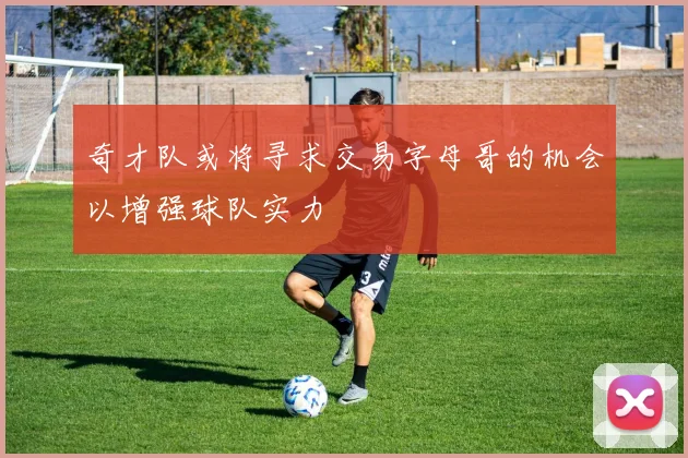 奇才队或将寻求交易字母哥的机会以增强球队实力