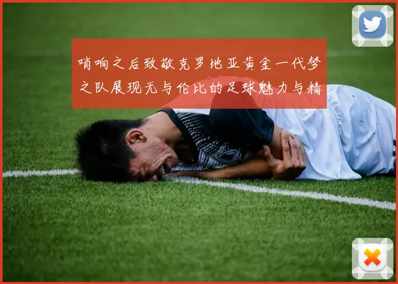 哨响之后致敬克罗地亚黄金一代梦之队展现无与伦比的足球魅力与精神