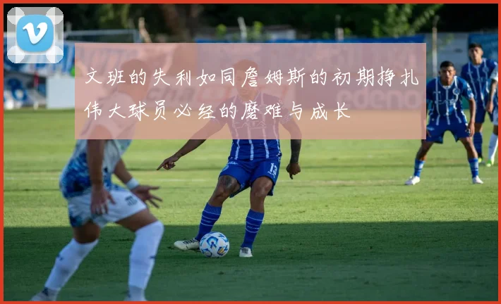 文班的失利如同詹姆斯的初期挣扎伟大球员必经的磨难与成长